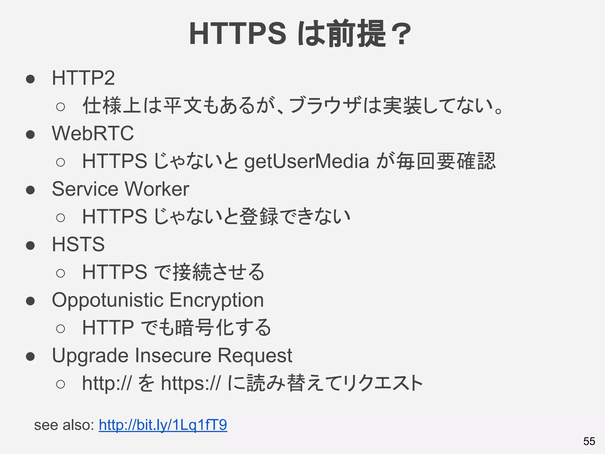 HTTPS は前提？
55
● HTTP2
○ 仕様上は平文もあるが、ブラウザは実装してない。
● WebRTC
○ HTTPS じゃないと getUserMedia が毎回要確認
● Service Worker
○ HTTPS じゃないと登録できない
● HSTS
○ HTTPS で接続させる
● Oppotunistic Encryption
○ HTTP でも暗号化する
● Upgrade Insecure Request
○ http:// を https:// に読み替えてリクエスト
see also: http://bit.ly/1Lq1fT9
 