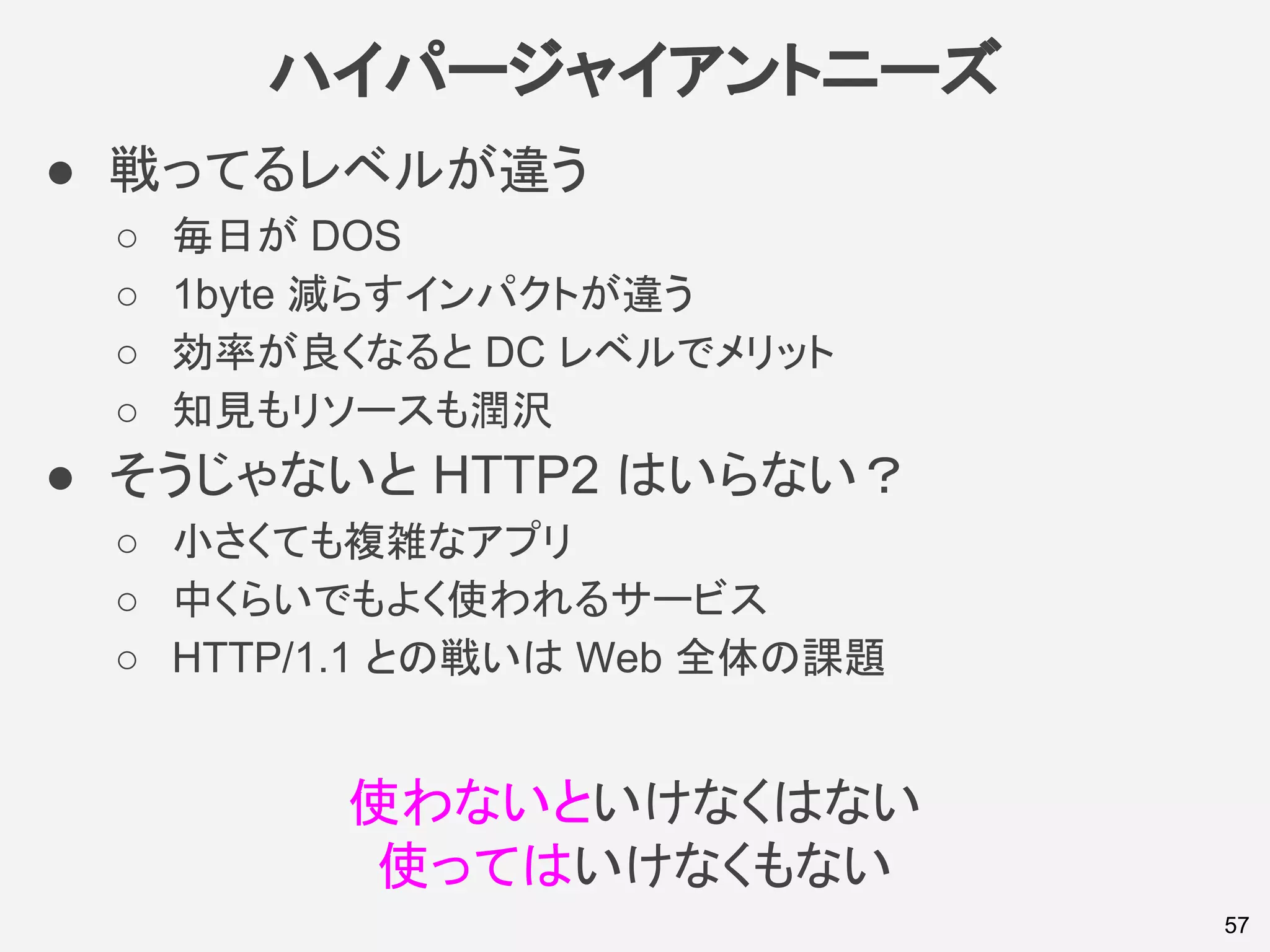 ハイパージャイアントニーズ
● 戦ってるレベルが違う
○ 毎日が DOS
○ 1byte 減らすインパクトが違う
○ 効率が良くなると DC レベルでメリット
○ 知見もリソースも潤沢
● そうじゃないと HTTP2 はいらない？
○ 小さくても複雑なアプリ
○ 中くらいでもよく使われるサービス
○ HTTP/1.1 との戦いは Web 全体の課題
57
使わないといけなくはない
使ってはいけなくもない
 