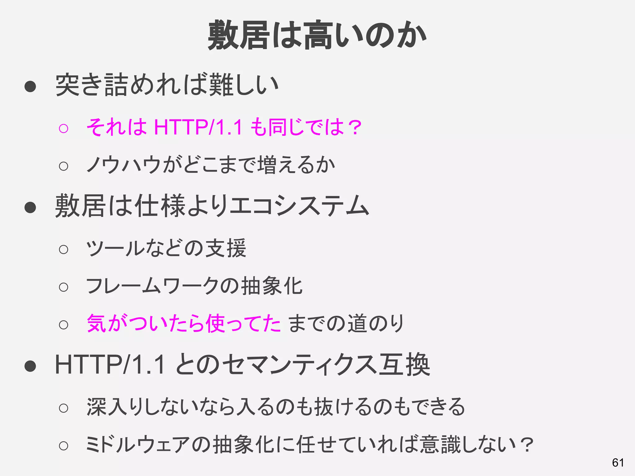 敷居は高いのか
● 突き詰めれば難しい
○ それは HTTP/1.1 も同じでは？
○ ノウハウがどこまで増えるか
● 敷居は仕様よりエコシステム
○ ツールなどの支援
○ フレームワークの抽象化
○ 気がついたら使ってた までの道のり
● HTTP/1.1 とのセマンティクス互換
○ 深入りしないなら入るのも抜けるのもできる
○ ミドルウェアの抽象化に任せていれば意識しない？
61
 