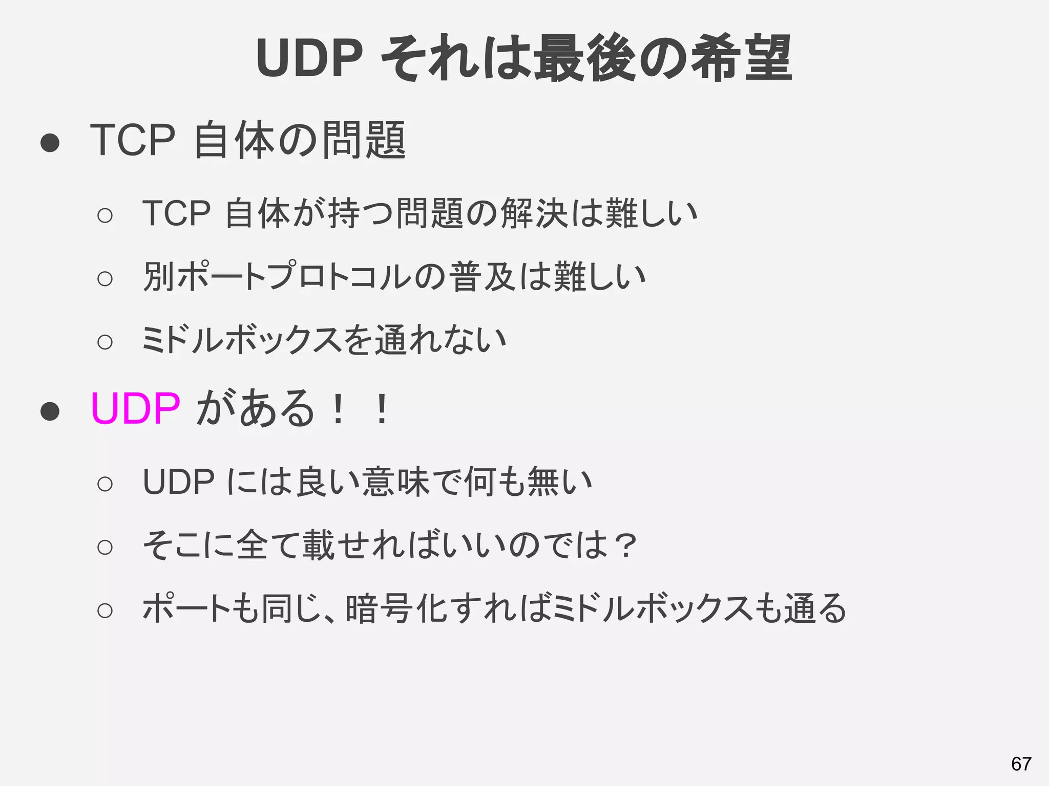UDP それは最後の希望
67
● TCP 自体の問題
○ TCP 自体が持つ問題の解決は難しい
○ 別ポートプロトコルの普及は難しい
○ ミドルボックスを通れない
● UDP がある！！
○ UDP には良い意味で何も無い
○ そこに全て載せればいいのでは？
○ ポートも同じ、暗号化すればミドルボックスも通る
 