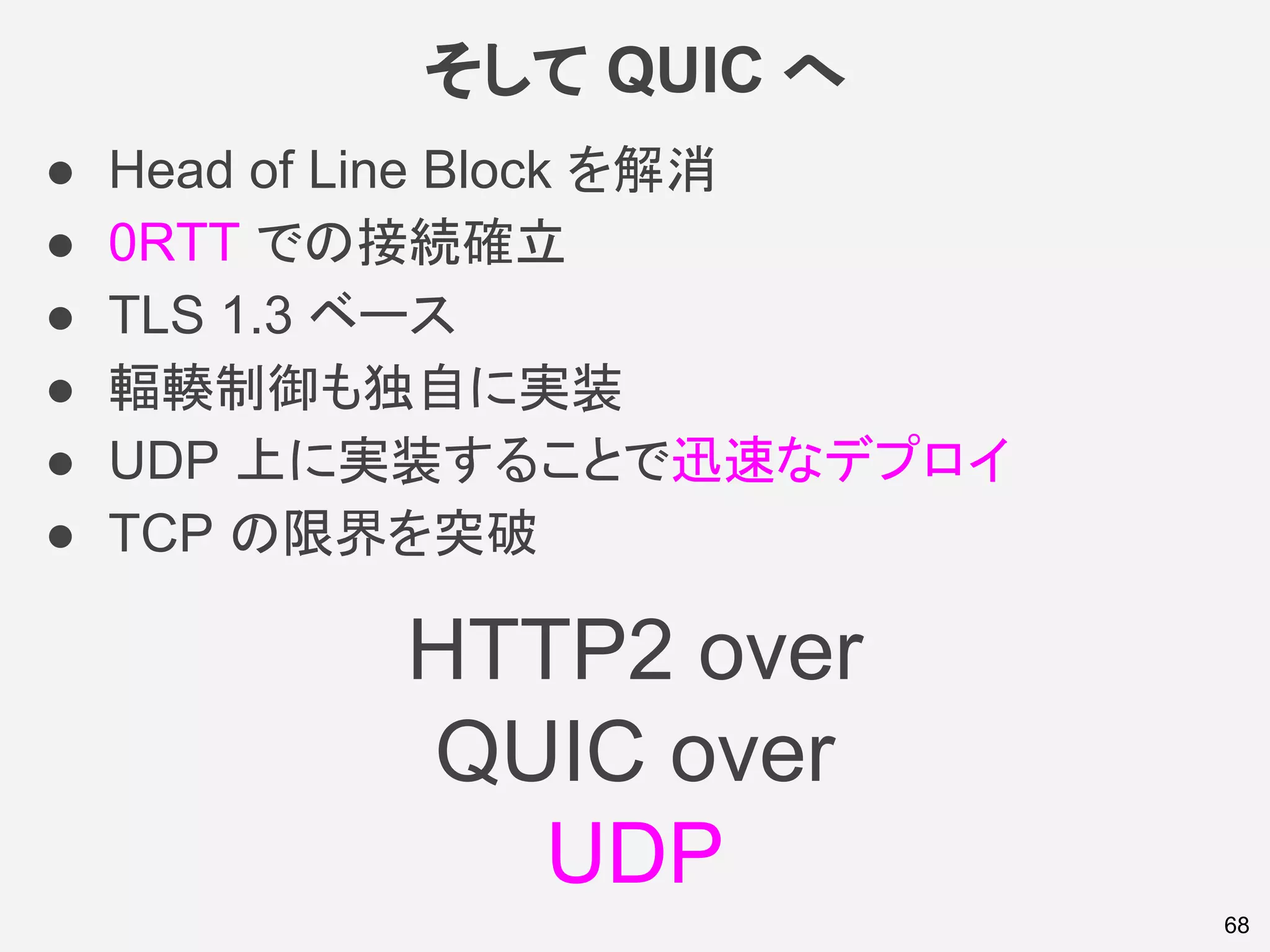 そして QUIC へ
● Head of Line Block を解消
● 0RTT での接続確立
● TLS 1.3 ベース
● 輻輳制御も独自に実装
● UDP 上に実装することで迅速なデプロイ
● TCP の限界を突破
68
HTTP2 over
QUIC over
UDP
 