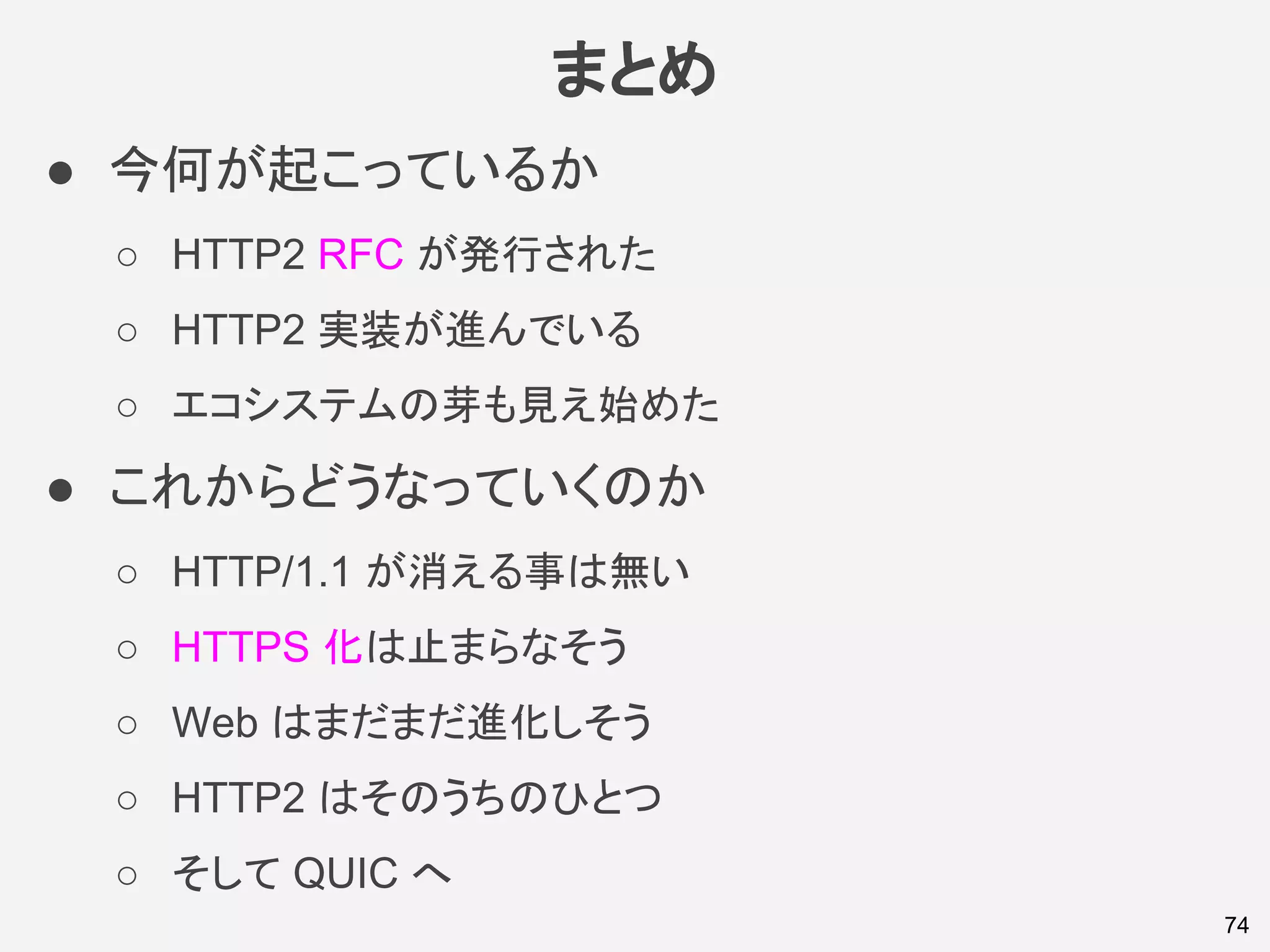 まとめ
● 今何が起こっているか
○ HTTP2 RFC が発行された
○ HTTP2 実装が進んでいる
○ エコシステムの芽も見え始めた
● これからどうなっていくのか
○ HTTP/1.1 が消える事は無い
○ HTTPS 化は止まらなそう
○ Web はまだまだ進化しそう
○ HTTP2 はそのうちのひとつ
○ そして QUIC へ
74
 