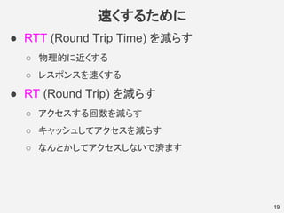速くするために
● RTT (Round Trip Time) を減らす
○ 物理的に近くする
○ レスポンスを速くする
● RT (Round Trip) を減らす
○ アクセスする回数を減らす
○ キャッシュしてアクセスを減らす
○ なんとかしてアクセスしないで済ます
19
 