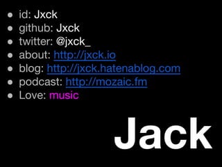 ● id: Jxck
● github: Jxck
● twitter: @jxck_
● about: http://jxck.io
● blog: http://jxck.hatenablog.com
● podcast: http://mozaic.fm
● Love: music
Jack
 
