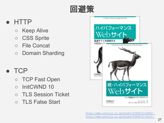 回避策
27
● HTTP
○ Keep Alive
○ CSS Sprite
○ File Concat
○ Domain Sharding
● TCP
○ TCP Fast Open
○ InitCWND 10
○ TLS Session Ticket
○ TLS False Start
http://www.oreilly.co.jp/books/9784873114460/
http://www.oreilly.co.jp/books/9784873113616/
 