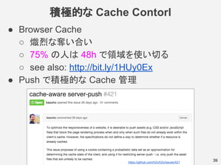積極的な Cache Contorl
● Browser Cache
○ 熾烈な奪い合い
○ 75% の人は 48h で領域を使い切る
○ see also: http://bit.ly/1HUy0Ex
● Push で積極的な Cache 管理
39https://github.com/h2o/h2o/issues/421
 