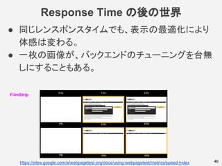 Response Time の後の世界
46
FilmStrip
https://sites.google.com/a/webpagetest.org/docs/using-webpagetest/metrics/speed-index
● 同じレンスポンスタイムでも、表示の最適化により
体感は変わる。
● 一枚の画像が、バックエンドのチューニングを台無
しにすることもある。
 