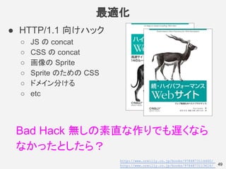 最適化
49
● HTTP/1.1 向けハック
○ JS の concat
○ CSS の concat
○ 画像の Sprite
○ Sprite のための CSS
○ ドメイン分ける
○ etc
Bad Hack 無しの素直な作りでも遅くなら
なかったとしたら？
http://www.oreilly.co.jp/books/9784873114460/
http://www.oreilly.co.jp/books/9784873113616/
 
