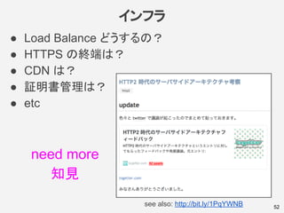 インフラ
● Load Balance どうするの？
● HTTPS の終端は？
● CDN は？
● 証明書管理は？
● etc
52see also: http://bit.ly/1PqYWNB
need more
知見
 