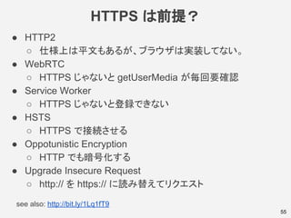 HTTPS は前提？
55
● HTTP2
○ 仕様上は平文もあるが、ブラウザは実装してない。
● WebRTC
○ HTTPS じゃないと getUserMedia が毎回要確認
● Service Worker
○ HTTPS じゃないと登録できない
● HSTS
○ HTTPS で接続させる
● Oppotunistic Encryption
○ HTTP でも暗号化する
● Upgrade Insecure Request
○ http:// を https:// に読み替えてリクエスト
see also: http://bit.ly/1Lq1fT9
 