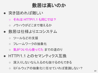 敷居は高いのか
● 突き詰めれば難しい
○ それは HTTP/1.1 も同じでは？
○ ノウハウがどこまで増えるか
● 敷居は仕様よりエコシステム
○ ツールなどの支援
○ フレームワークの抽象化
○ 気がついたら使ってた までの道のり
● HTTP/1.1 とのセマンティクス互換
○ 深入りしないなら入るのも抜けるのもできる
○ ミドルウェアの抽象化に任せていれば意識しない？
61
 