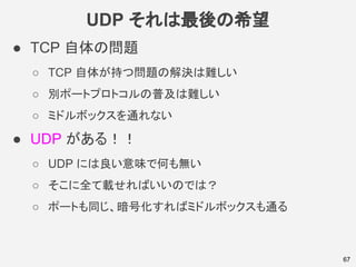 UDP それは最後の希望
67
● TCP 自体の問題
○ TCP 自体が持つ問題の解決は難しい
○ 別ポートプロトコルの普及は難しい
○ ミドルボックスを通れない
● UDP がある！！
○ UDP には良い意味で何も無い
○ そこに全て載せればいいのでは？
○ ポートも同じ、暗号化すればミドルボックスも通る
 