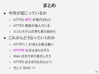 まとめ
● 今何が起こっているか
○ HTTP2 RFC が発行された
○ HTTP2 実装が進んでいる
○ エコシステムの芽も見え始めた
● これからどうなっていくのか
○ HTTP/1.1 が消える事は無い
○ HTTPS 化は止まらなそう
○ Web はまだまだ進化しそう
○ HTTP2 はそのうちのひとつ
○ そして QUIC へ
74
 