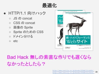 最適化
49
● HTTP/1.1 向けハック
○ JS の concat
○ CSS の concat
○ 画像の Sprite
○ Sprite のための CSS
○ ドメイン分ける
○ etc
Bad Hack 無しの素直な作りでも遅くな...