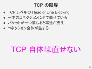 TCP の限界
● TCP レベルの Head of Line Blocking
● 一本のコネクションに全て載せている
● パケットが一つ落ちると再送が発生
● コネクション全体が詰まる
66
TCP 自体は直せない
 
