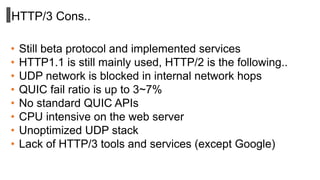 HTTP/3 Cons..
• Still beta protocol and implemented services
• HTTP1.1 is still mainly used, HTTP/2 is the following..
• UDP network is blocked in internal network hops
• QUIC fail ratio is up to 3~7%
• No standard QUIC APIs
• CPU intensive on the web server
• Unoptimized UDP stack
• Lack of HTTP/3 tools and services (except Google)
 