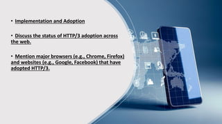 • Implementation and Adoption
• Discuss the status of HTTP/3 adoption across
the web.
• Mention major browsers (e.g., Chrome, Firefox)
and websites (e.g., Google, Facebook) that have
adopted HTTP/3.
 