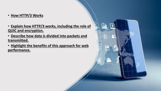 • How HTTP/3 Works
• Explain how HTTP/3 works, including the role of
QUIC and encryption.
• Describe how data is divided into packets and
transmitted.
• Highlight the benefits of this approach for web
performance.
 