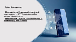 • Future Developments
• Discuss potential future developments and
improvements in HTTP/3, such as ongoing
protocol enhancements.
• Mention how HTTP/3 will continue to evolve to
meet changing web demands.
 