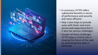 • In summary, HTTP3 offers
substantial benefits in terms
of performance and security
and more efficient.
• Http 3 also helps to provide
users with faster and more
secure web experience but it
it also has various challenges.
• Despite all these challenges
HTTP3 plays a critical role in
shaping the future of the web
by optimizing how data is
delivered.
 
