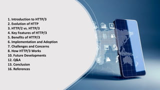 1. Introduction to HTTP/3
2. Evolution of HTTP
3. HTTP/2 vs. HTTP/3
4. Key Features of HTTP/3
5. Benefits of HTTP/3
6. Implementation and Adoption
7. Challenges and Concerns
8. How HTTP/3 Works
10. Future Developments
12. Q&A
13. Conclusion
16. References
 