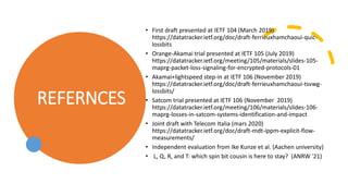REFERNCES
• First draft presented at IETF 104 (March 2019)
https://datatracker.ietf.org/doc/draft-ferrieuxhamchaoui-quic-
lossbits
• Orange-Akamai trial presented at IETF 105 (July 2019)
https://datatracker.ietf.org/meeting/105/materials/slides-105-
maprg-packet-loss-signaling-for-encrypted-protocols-01
• Akamai+lightspeed step-in at IETF 106 (November 2019)
https://datatracker.ietf.org/doc/draft-ferrieuxhamchaoui-tsvwg-
lossbits/
• Satcom trial presented at IETF 106 (November 2019)
https://datatracker.ietf.org/meeting/106/materials/slides-106-
maprg-losses-in-satcom-systems-identification-and-impact
• Joint draft with Telecom Italia (mars 2020)
https://datatracker.ietf.org/doc/draft-mdt-ippm-explicit-flow-
measurements/
• Independent evaluation from Ike Kunze et al. (Aachen university)
• L, Q, R, and T: which spin bit cousin is here to stay? (ANRW '21)
 