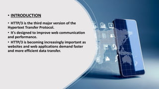 • INTRODUCTION
• HTTP/3 is the third major version of the
Hypertext Transfer Protocol.
• It's designed to improve web communication
and performance.
• HTTP/3 is becoming increasingly important as
websites and web applications demand faster
and more efficient data transfer.
 