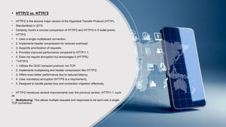 • HTTP/2 vs. HTTP/3
• HTTP/2 is the second major version of the Hypertext Transfer Protocol (HTTP).
• Standardized in 2015.
• Certainly, here's a concise comparison of HTTP/2 and HTTP/3 in 5 bullet points:
• HTTP/2
• 1. Uses a single multiplexed connection.
• 2. Implements header compression for reduced overhead.
• 3. Supports prioritization of requests.
• 4. Provides improved performance compared to HTTP/1.1.
• 5. Does not require encryption but encourages it (HTTPS).
• **HTTP/3
• 1. Utilizes the QUIC transport protocol, not TCP.
• 2. Implements multiplexing and header compression like HTTP/2.
• 3. Offers even better performance due to reduced latency.
• 4. Uses mandatory encryption (HTTPS is a requirement).
• 5. Designed to handle packet loss and connection migration effectively.
• HTTP/2 introduces several improvements over the previous version, HTTP/1.1, such
as
• Multiplexing: This allows multiple requests and responses to be sent over a single
TCP connection.
 