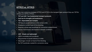 HTTP/2 vs. HTTP/3
• The main distinction between HTTP/2 and HTTP/3 is the transport layer protocol they use: TCP for
HTTP/2 and UDP for HTTP/3.
• TCP and UDP: Two fundamental transport protocols.
• Each has its strengths and weaknesses.
• TCP - Dependable but Complex
• TCP assures packet delivery in the correct order.
• Drawbacks include head-of-line blocking.
• Requires a three-way handshake for connection establishment.
• Adjusts transmission rate based on network conditions.
• UDP - Simple and Lightweight
• UDP is unreliable and unordered.
• No guarantee of packet delivery or order.
• Advantages include no head-of-line blocking.
• No TCP handshake needed for connection setup.
 