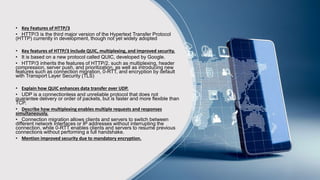• Key Features of HTTP/3
• HTTP/3 is the third major version of the Hypertext Transfer Protocol
(HTTP) currently in development, though not yet widely adopted
• Key features of HTTP/3 include QUIC, multiplexing, and improved security.
• It is based on a new protocol called QUIC, developed by Google.
• HTTP/3 inherits the features of HTTP/2, such as multiplexing, header
compression, server push, and prioritization, as well as introducing new
features such as connection migration, 0-RTT, and encryption by default
with Transport Layer Security (TLS)
• Explain how QUIC enhances data transfer over UDP.
• UDP is a connectionless and unreliable protocol that does not
guarantee delivery or order of packets, but is faster and more flexible than
TCP.
• Describe how multiplexing enables multiple requests and responses
simultaneously.
• Connection migration allows clients and servers to switch between
different network interfaces or IP addresses without interrupting the
connection, while 0-RTT enables clients and servers to resume previous
connections without performing a full handshake.
• Mention improved security due to mandatory encryption.
 