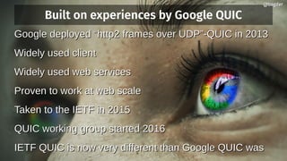 Built on experiences by Google QUIC
Google deployed “http2 frames over UDP”-QUIC in 2013Google deployed “http2 frames over UDP”-QUIC in 2013
Widely used clientWidely used client
Widely used web servicesWidely used web services
Proven to work at web scaleProven to work at web scale
Taken to the IETF in 2015Taken to the IETF in 2015
QUIC working group started 2016QUIC working group started 2016
IETF QUIC is now very different than Google QUIC wasIETF QUIC is now very different than Google QUIC was
@bagder@bagder
 