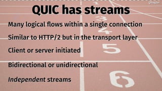 QUIC has streamsQUIC has streams
Many logical flows within a single connectionMany logical flows within a single connection
Similar to HTTP/2 but in the transport layerSimilar to HTTP/2 but in the transport layer
Client or server initiatedClient or server initiated
Bidirectional or unidirectionalBidirectional or unidirectional
IndependentIndependent streamsstreams
@bagder@bagder
 