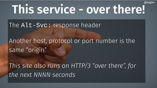 This service - over there!
The Alt-Svc: response header
Another host, protocol or port number is the
same “origin”
This site also runs on HTTP/3 “over there”, for
the next NNNN seconds
@bagder@bagder
 