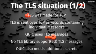 The TLS situation (1/2)
TLS was made for TCP
TLS is sent over TCP as records containing
individual messages
QUIC uses TLS messages
No TLS library support(ed) TLS messages
QUIC also needs additional secrets
@bagder@bagder
 