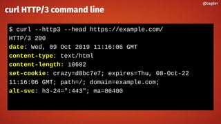 $ curl --http3 --head https://example.com/
HTTP/3 200
date: Wed, 09 Oct 2019 11:16:06 GMT
content-type: text/html
content-length: 10602
set-cookie: crazy=d8bc7e7; expires=Thu, 08-Oct-22
11:16:06 GMT; path=/; domain=example.com;
alt-svc: h3-24=":443"; ma=86400
@bagder@bagder
curl HTTP/3 command line
 