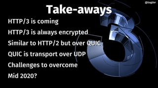 Take-aways
HTTP/3 is comingHTTP/3 is coming
HTTP/3 is always encryptedHTTP/3 is always encrypted
Similar to HTTP/2 but over QUICSimilar to HTTP/2 but over QUIC
QUIC is transport over UDPQUIC is transport over UDP
Challenges to overcomeChallenges to overcome
Mid 2020?Mid 2020?
@bagder@bagder
 