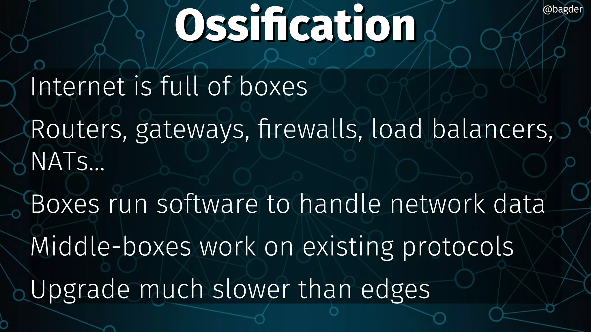 OssificationOssification
Internet is full of boxes
Routers, gateways, firewalls, load balancers,
NATs...
Boxes run software to handle network data
Middle-boxes work on existing protocols
Upgrade much slower than edges
@bagder@bagder
 
