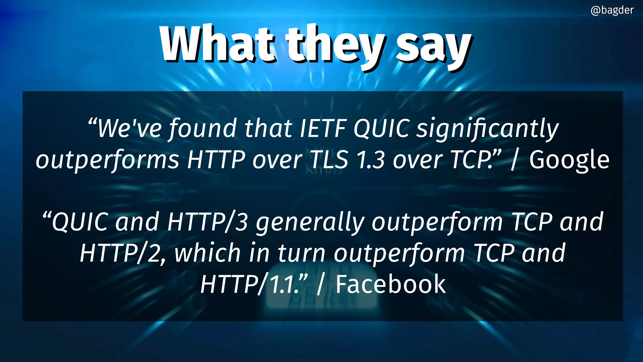 What they sayWhat they say
“We've found that IETF QUIC significantly
outperforms HTTP over TLS 1.3 over TCP.” / Google
“QUIC and HTTP/3 generally outperform TCP and
HTTP/2, which in turn outperform TCP and
HTTP/1.1.” / Facebook
@bagder@bagder
 