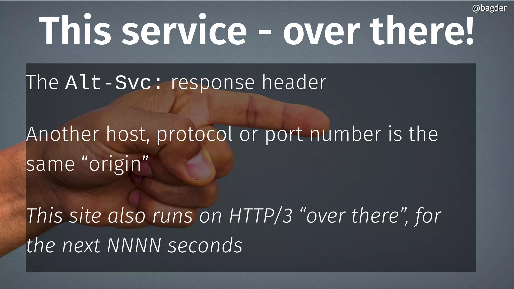 This service - over there!
The Alt-Svc: response header
Another host, protocol or port number is the
same “origin”
This site also runs on HTTP/3 “over there”, for
the next NNNN seconds
@bagder@bagder
 