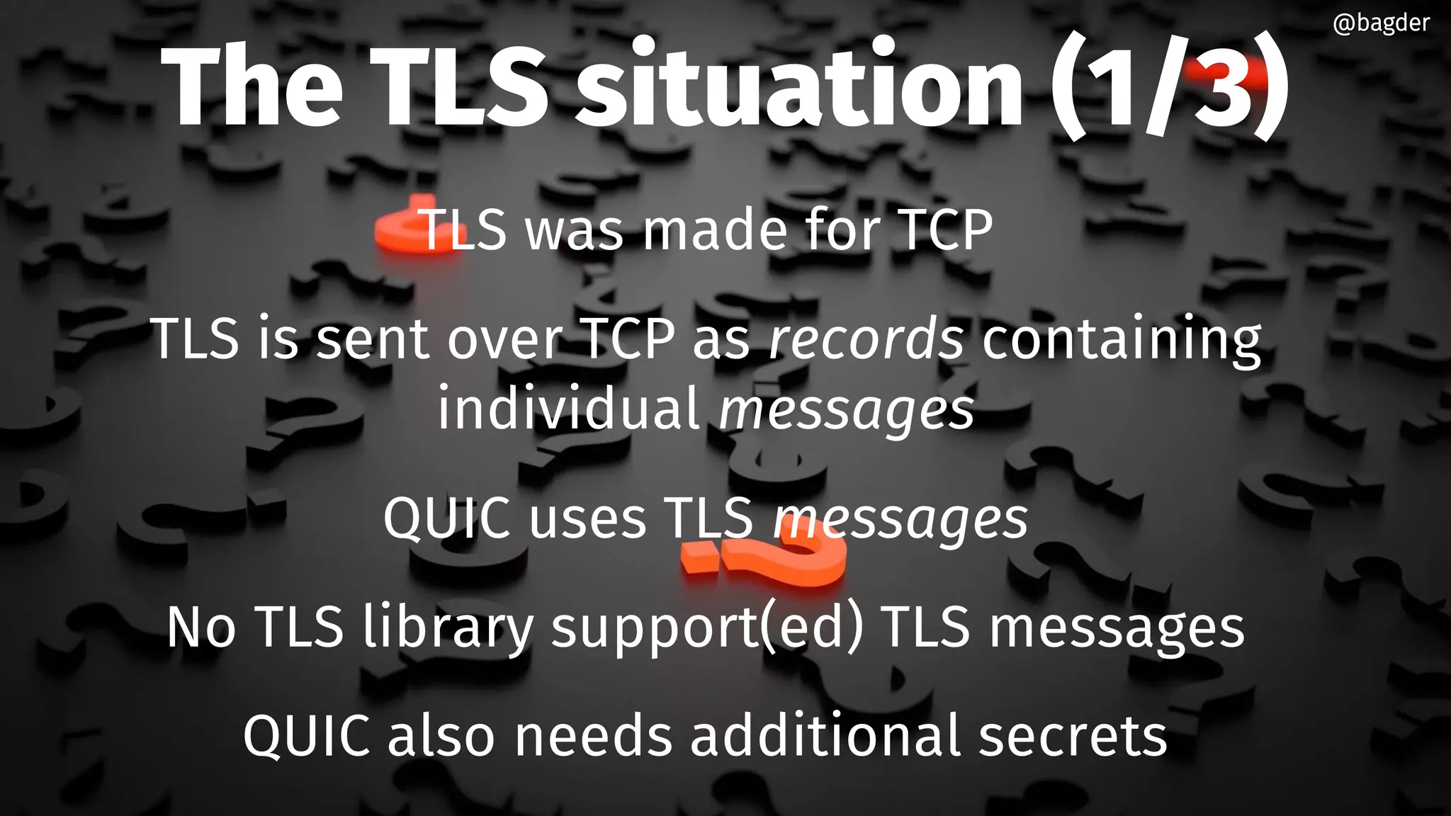 The TLS situation (1/3)
TLS was made for TCP
TLS is sent over TCP as records containing
individual messages
QUIC uses TLS messages
No TLS library support(ed) TLS messages
QUIC also needs additional secrets
@bagder@bagder
 