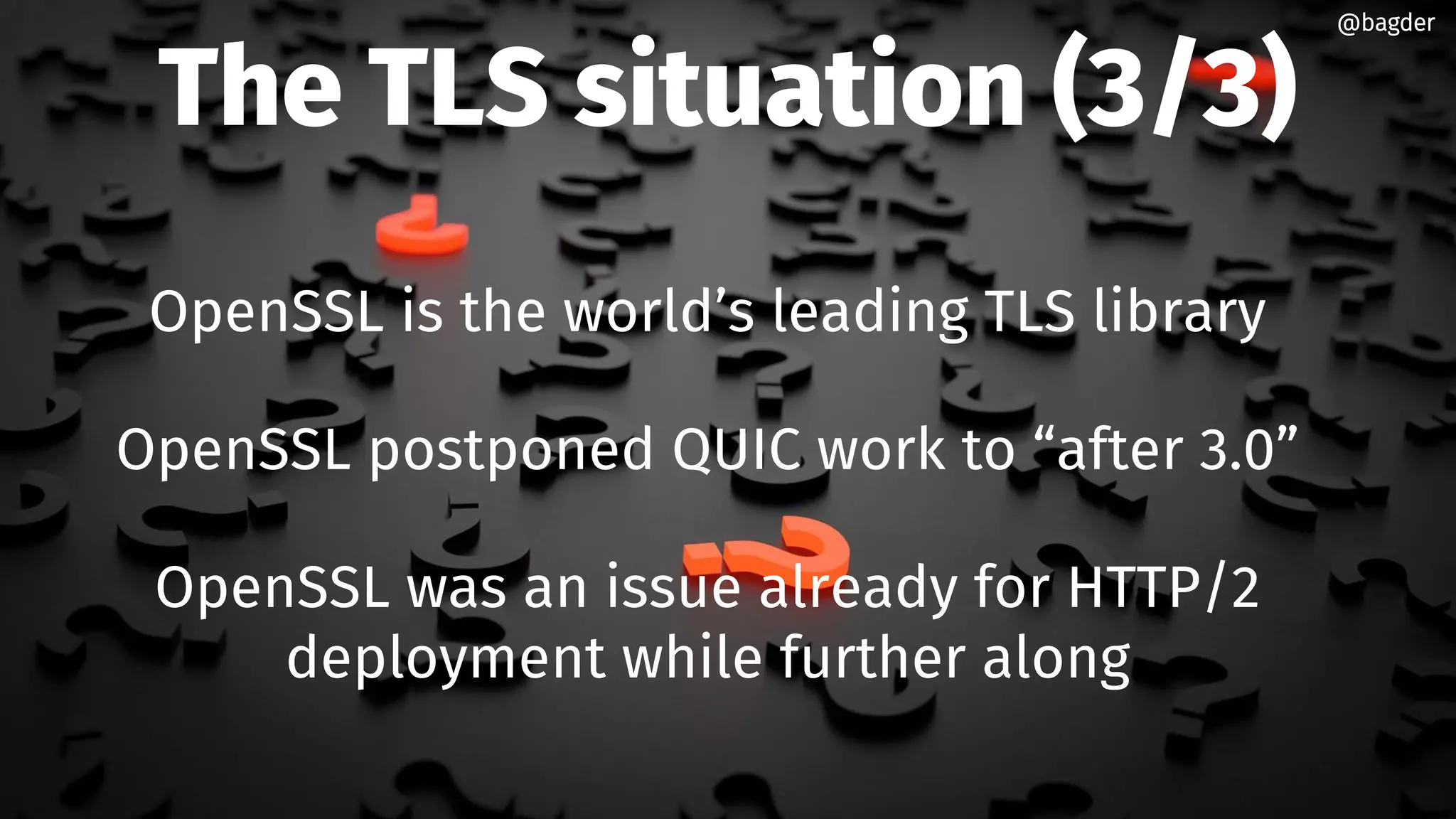 The TLS situation (3/3)
OpenSSL is the world’s leading TLS library
OpenSSL postponed QUIC work to “after 3.0”
OpenSSL was an issue already for HTTP/2
deployment while further along
@bagder@bagder
 