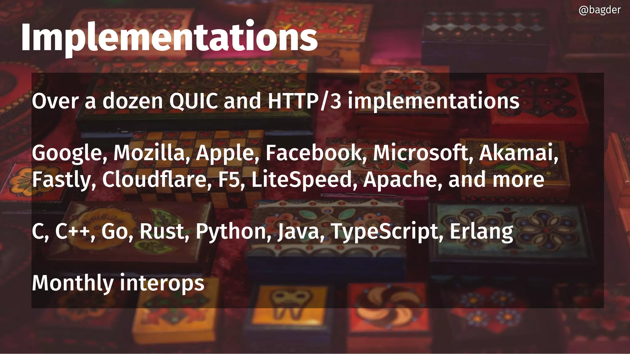 Implementations
Over a dozen QUIC and HTTP/3 implementations
Google, Mozilla, Apple, Facebook, Microsoft, Akamai,
Fastly, Cloudflare, F5, LiteSpeed, Apache, and more
C, C++, Go, Rust, Python, Java, TypeScript, Erlang
Monthly interops
@bagder@bagder
 