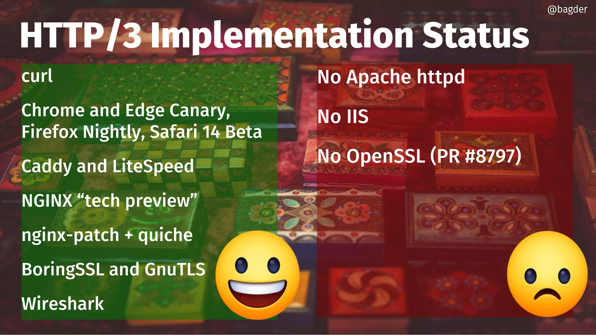 HTTP/3 Implementation Status
curl
Chrome and Edge Canary,
Firefox Nightly, Safari 14 Beta
Caddy and LiteSpeed
NGINX “tech preview”
nginx-patch + quiche
BoringSSL and GnuTLS
Wireshark
@bagder@bagder
No Apache httpd
No IIS
No OpenSSL (PR #8797)
 