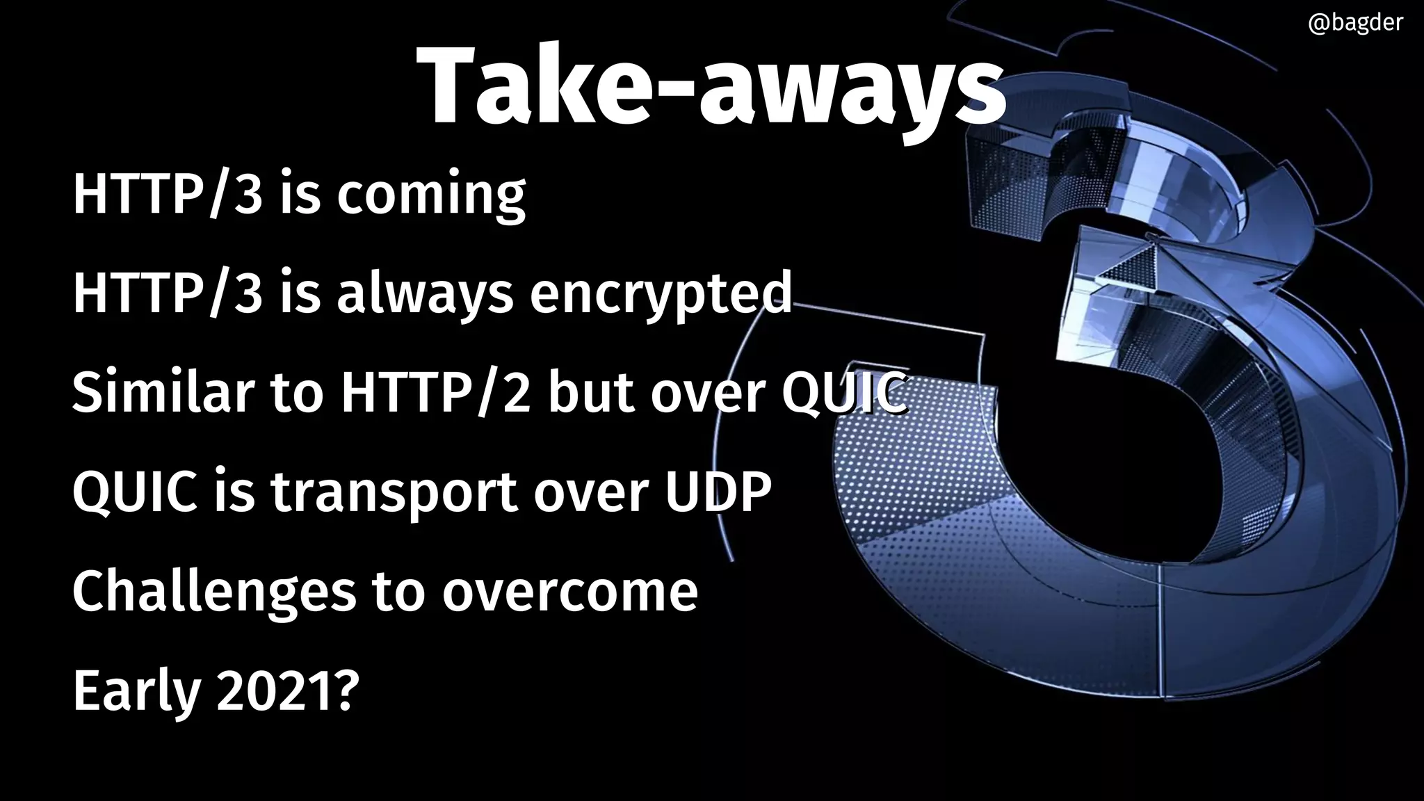 Take-aways
HTTP/3 is comingHTTP/3 is coming
HTTP/3 is always encryptedHTTP/3 is always encrypted
Similar to HTTP/2 but over QUICSimilar to HTTP/2 but over QUIC
QUIC is transport over UDPQUIC is transport over UDP
Challenges to overcomeChallenges to overcome
Early 2021?Early 2021?
@bagder@bagder
 
