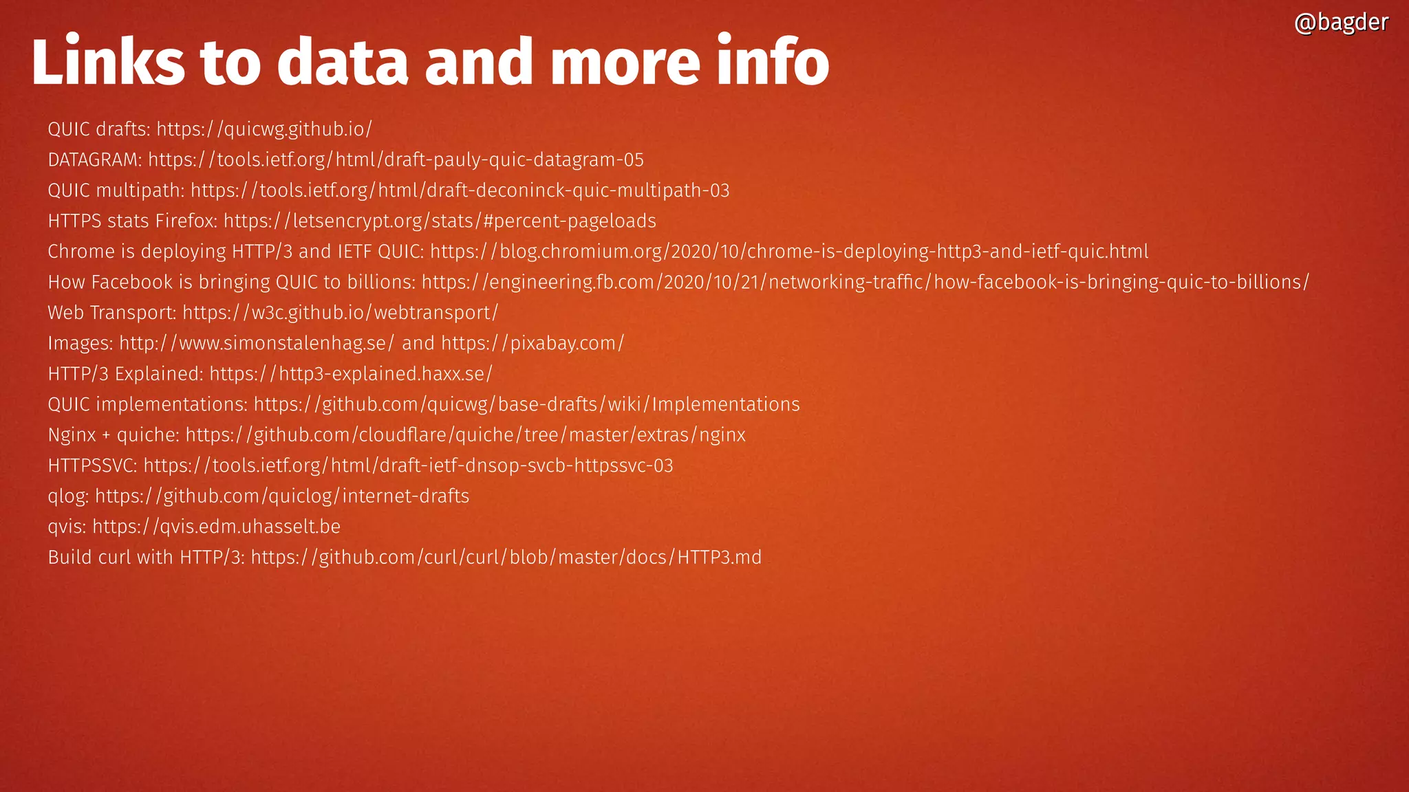 Links to data and more info
QUIC drafts: https://quicwg.github.io/
DATAGRAM: https://tools.ietf.org/html/draft-pauly-quic-datagram-05
QUIC multipath: https://tools.ietf.org/html/draft-deconinck-quic-multipath-03
HTTPS stats Firefox: https://letsencrypt.org/stats/#percent-pageloads
Chrome is deploying HTTP/3 and IETF QUIC: https://blog.chromium.org/2020/10/chrome-is-deploying-http3-and-ietf-quic.html
How Facebook is bringing QUIC to billions: https://engineering.fb.com/2020/10/21/networking-traffic/how-facebook-is-bringing-quic-to-billions/
Web Transport: https://w3c.github.io/webtransport/
Images: http://www.simonstalenhag.se/ and https://pixabay.com/
HTTP/3 Explained: https://http3-explained.haxx.se/
QUIC implementations: https://github.com/quicwg/base-drafts/wiki/Implementations
Nginx + quiche: https://github.com/cloudflare/quiche/tree/master/extras/nginx
HTTPSSVC: https://tools.ietf.org/html/draft-ietf-dnsop-svcb-httpssvc-03
qlog: https://github.com/quiclog/internet-drafts
qvis: https://qvis.edm.uhasselt.be
Build curl with HTTP/3: https://github.com/curl/curl/blob/master/docs/HTTP3.md
@bagder@bagder
 
