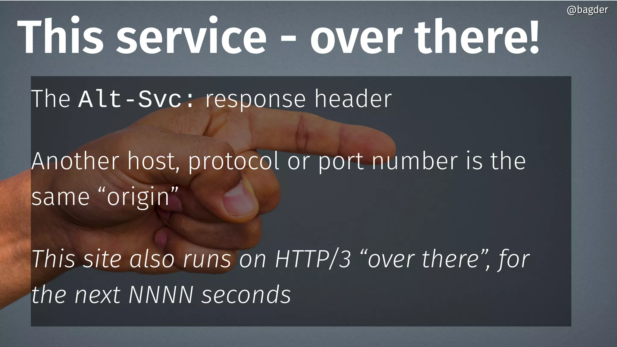 This service - over there!
The Alt-Svc: response header
Another host, protocol or port number is the
same “origin”
This site also runs on HTTP/3 “over there”, for
the next NNNN seconds
@bagder@bagder
 