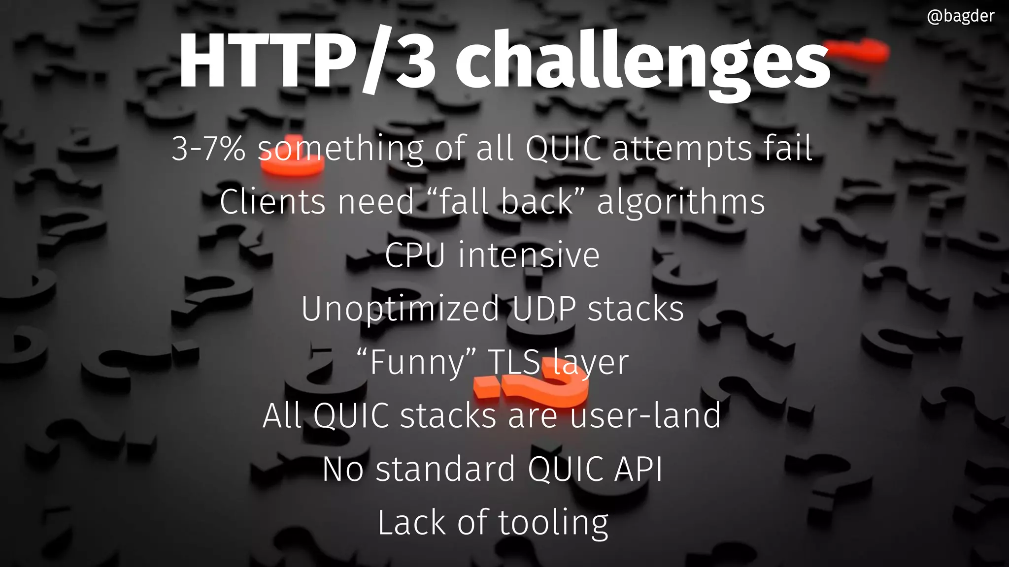 HTTP/3 challenges
3-7% something of all QUIC attempts fail
Clients need “fall back” algorithms
CPU intensive
Unoptimized UDP stacks
“Funny” TLS layer
All QUIC stacks are user-land
No standard QUIC API
Lack of tooling
@bagder@bagder
 