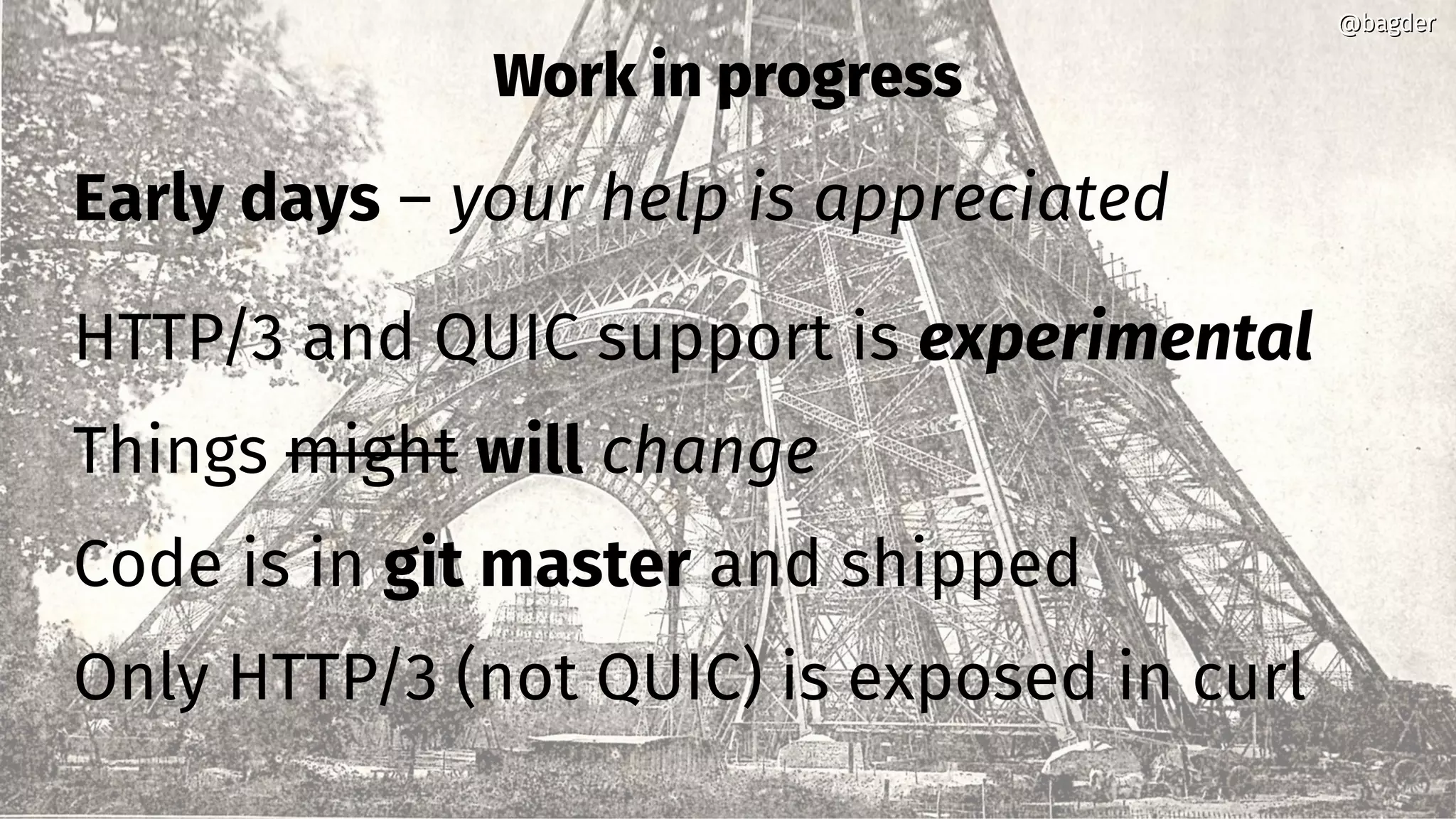 Work in progress
Early days – your help is appreciated
HTTP/3 and QUIC support is experimental
Things might will change
Code is in git master and shipped
Only HTTP/3 (not QUIC) is exposed in curl
@bagder@bagder
 