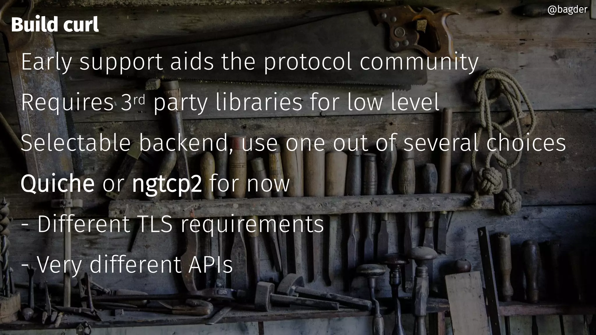 Build curl
Early support aids the protocol community
Requires 3rd party libraries for low level
Selectable backend, use one out of several choices
Quiche or ngtcp2 for now
- Different TLS requirements
- Very different APIs
@bagder@bagder
 