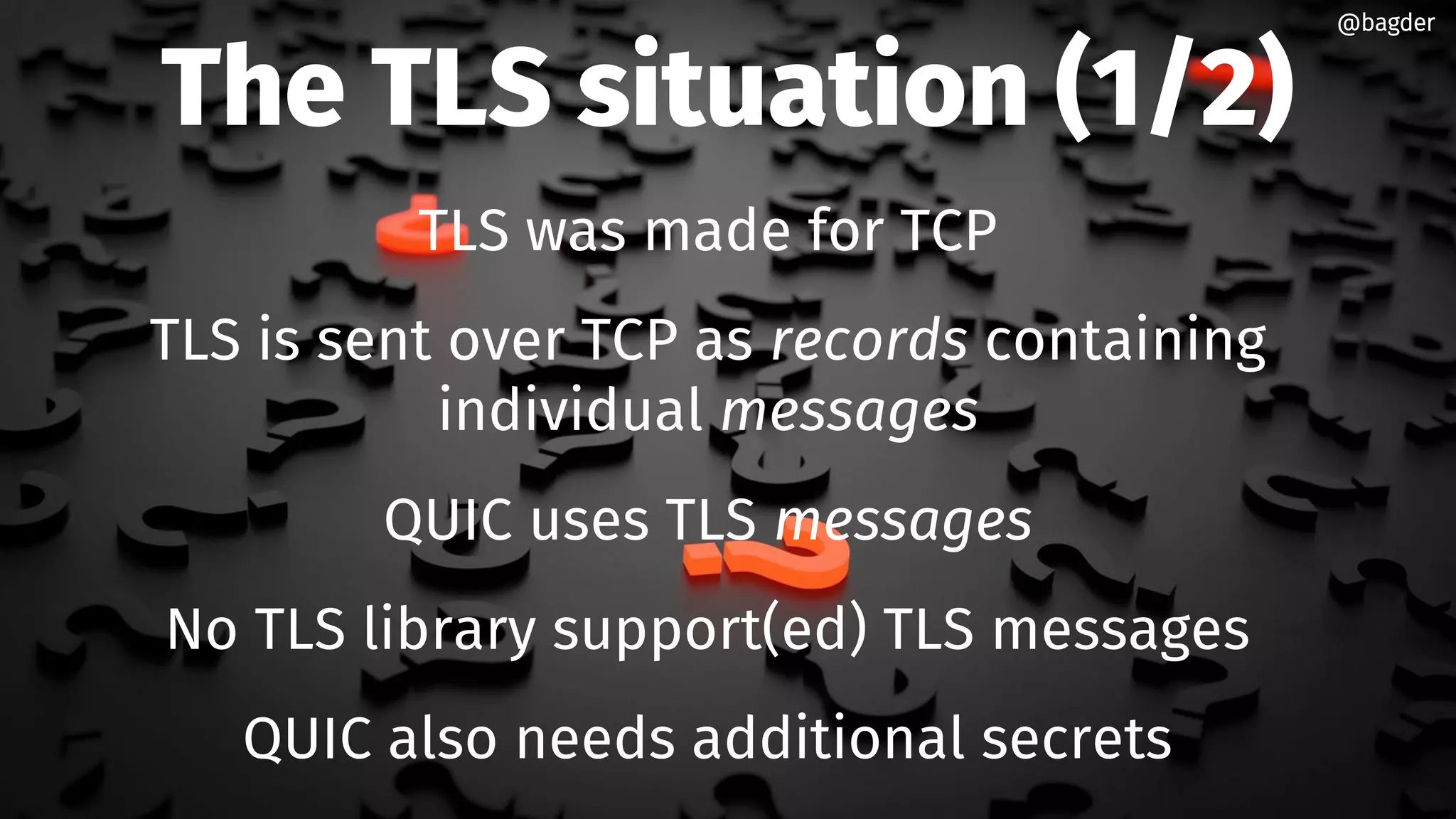 The TLS situation (1/2)
TLS was made for TCP
TLS is sent over TCP as records containing
individual messages
QUIC uses TLS messages
No TLS library support(ed) TLS messages
QUIC also needs additional secrets
@bagder@bagder
 